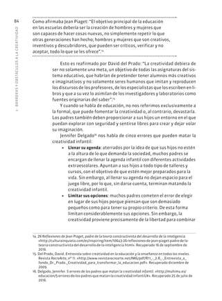 3
·
BARRER
AS
Y
OBSTÁCULOS
A
L
A
CREATIVIDAD
84 Como afirmaba Jean Piaget: “El objetivo principal de la educación
en las escuelas debería ser la creación de hombres y mujeres que
son capaces de hacer cosas nuevas, no simplemente repetir lo que
otras generaciones han hecho; hombres y mujeres que son creativos,
inventivos y descubridores, que pueden ser críticos, verificar y no
aceptar, todo lo que se les ofrece”.14
Esto es reafirmado por David del Prado: “La creatividad debiera de
ser no solamente una meta, un objetivo de todas las asignaturas del sis-
tema educativo, que habrían de pretender tener alumnos más creativos
e imaginativos y no solamente seres humanos que imitan y reproducen
los discursos de los profesores, de los especialistas que los escriben en li-
bros y que a su vez lo asimilan de los investigadores y laboratorios como
fuentes originarias del saber”.15
Y cuando se habla de educación, no nos referimos exclusivamente a
la formal, que puede fomentar la creatividad o, al contrario, devastarla.
Los padres también deben proporcionar a sus hijos un entorno en el que
puedan explorar con seguridad y sentirse libres para crear y dejar volar
su imaginación.
Jennifer Delgado16
nos habla de cinco errores que pueden matar la
creatividad infantil:
• Llenar su agenda: aterrados por la idea de que sus hijos no estén
a la altura de lo que demanda la sociedad, muchos padres se
encargan de llenar la agenda infantil con diferentes actividades
extraescolares. Apuntan a sus hijos a todo tipo de talleres y
cursos, con el objetivo de que estén mejor preparados para la
vida. Sin embargo, al llenar su agenda no dejan espacio para el
juego libre, por lo que, sin darse cuenta, terminan matando la
creatividad infantil.
• Limitar sus opciones: muchos padres cometen el error de elegir
en lugar de sus hijos porque piensan que son demasiado
pequeños como para tener su propio criterio. De esta forma
limitan considerablemente sus opciones. Sin embargo, la
creatividad proviene precisamente de la libertad para combinar
14. 26 Reflexiones de Jean Piaget, padre de la teoría constructivista del desarrollo de la inteligencia.
«http://culturainquieta.com/es/inspiring/item/10643-26-reflexiones-de-jean-piaget-padre-de-la-
teoria-constructivista-del-desarrollo-de-la-inteligencia.html». Recuperado 16 de septiembre de
2016.
15. Del Prado, David. Entrevista sobre creatividad en la educación y la enseñanza en todos los niveles.
Revista RecreArte, nº 11. «http://www.revistarecrearte.net/IMG/pdf/R11_-_2.R_-_Entrevista_a_
fondo_Dr._Prado._Creatividad_para_transformar_la_educacion.pdf». Recuperado diciembre de
2009.
16. Delgado, Jennifer. 5 errores de los padres que matan la creatividad infantil. «http://muhimu.es/
educacion/5-errores-de-los-padres-que-matan-la-creatividad-infantil/#». Recuperado 25 de julio de
2016.
 