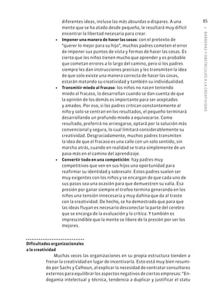 3
·
BARRER
AS
Y
OBSTÁCULOS
A
L
A
CREATIVIDAD
85
diferentes ideas, incluso las más absurdas o dispares. A una
mente que se ha atado desde pequeña, le resultará muy difícil
encontrar la libertad necesaria para crear.
• Imponer una manera de hacer las cosas: con el pretexto de
“querer lo mejor para su hijo”, muchos padres cometen el error
de imponer sus puntos de vista y formas de hacer las cosas. Es
cierto que los niños tienen mucho que aprender y es probable
que cometan errores a lo largo del camino, pero si los padres
siempre les dan instrucciones precisas y les transmiten la idea
de que solo existe una manera correcta de hacer las cosas,
estarán matando su creatividad y también su individualidad.
• Transmitir miedo al fracaso: los niños no nacen teniendo
miedo al fracaso, lo desarrollan cuando se dan cuenta de que
la opinión de los demás es importante para ser aceptados
y amados. Por eso, si los padres critican constantemente al
niño y solo se centran en los resultados, el pequeño terminará
desarrollando un profundo miedo a equivocarse. Como
resultado, preferirá no arriesgarse, optará por la solución más
convencional y segura, lo cual limitará considerablemente su
creatividad. Desgraciadamente, muchos padres transmiten
la idea de que el fracaso es una calle con un solo sentido, sin
marcha atrás, cuando en realidad se trata simplemente de un
paso más en el camino del aprendizaje.
• Convertir todo en una competición: hay padres muy
competitivos que ven en sus hijos una oportunidad para
reafirmar su identidad y sobresalir. Estos padres suelen ser
muy exigentes con los niños y se encargan de que cada uno de
sus pasos sea una ocasión para que demuestren su valía. Esa
presión por ganar siempre el trofeo termina generando en los
niños una tensión innecesaria y muy dañina que da al traste
con la creatividad. De hecho, se ha demostrado que para que
las ideas fluyan es necesario desconectar la parte del cerebro
que se encarga de la evaluación y la crítica. Y también es
imprescindible que la mente se libere de la presión por ser los
mejores.
Dificultades organizacionales
a la creatividad
Muchas veces las organizaciones en su propia estructura tienden a
frenar la creatividad en lugar de incentivarla. Esto está muy bien resumi-
do por Sachs y Calhoun, al explicar la necesidad de contratar consultores
externos para equilibrar los aspectos negativos de ciertas empresas: “En-
dogamia intelectual y técnica, tendencia a duplicar y justificar el statu
 