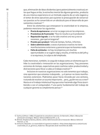 3
·
BARRER
AS
Y
OBSTÁCULOS
A
L
A
CREATIVIDAD
86 quo, eliminación de ideas disidentes (pero potencialmente creativas) an-
tes que llegue arriba, la estrechez mental de algunos gerentes, producto
de una intensa experiencia en un limitado aspecto de un solo negocio y
el temor de otros ejecutivos para quienes la preocupación de conservar
sus puestos se ha convertido en un obstáculo para el desarrollo de pen-
samientos creativos”.17
Entre los elementos que entorpecen la creatividad en la empresa,
podemos mencionar los siguientes:
• Precio de equivocarse: un error se paga caro en las empresas.
• Pronósticos de frustración: “Eso no resulta o ya lo probamos”.
• Reputación lograda: si se ha sido creativo una vez y eso se
reconoce, ¿por qué arriesgarse?
• Presión para producir: falta de tiempo, fechas, informes.
• Sobre-administración: a veces el proceso creativo no tiene
manifestaciones exteriores y pareciera que no hacemos nada.
• Falta de estímulos: no hay recompensa y en muchas
oportunidades si se sugiere algo y resulta, el mérito es del jefe y
si se equivoca, la culpa es del empleado.
Cabe mencionar, también, la carga de trabajo como un elemento que in-
hibe la creatividad e innovación en las organizaciones; “hay presiones
extremas de tiempo, expectativas poco realistas sobre productividad y
distracciones para llevar a cabo un trabajo creativo”.18
Inclusive en nuestras organizaciones no solo tenemos que trabajar,
sino aparentar que estamos trabajando... y el pensar no tiene manifes-
taciones exteriores. Podríamos pasar horas mirando por una ventana,
tratando de resolver un asunto importante... pero, ¿quién nos va a creer?
Hasta en el trabajo intelectual hay que estar haciendo algo físico (escri-
biendo o con el computador). Y una parte fundamental del trabajo de
cualquier gerente es simplemente pensar.19
17. Sacha y Calhoun. (1984). El papel de los consultores externos. En Kenneth J. Albert. Manual de
planeación estratégica. México: Editorial McGraw-Hill. p. 25.
18. Ahmed, Shepherd, Ramos y Ramos. (2012). Administración de la innovación. México: Editorial
Pearson. p. 173.
19. Schnarch, Alejandro. La creatividad en la gerencia moderna. «http://www.degerencia.com/articulo/
creatividad_en_la_gerencia_moderna». Recuperado 29 de noviembre de 2006.
 