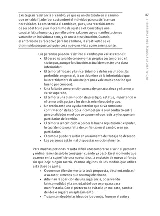 3
·
BARRER
AS
Y
OBSTÁCULOS
A
L
A
CREATIVIDAD
87
Existe gran resistencia al cambio, ya que es un obstáculo en el camino
que se había fijado (por costumbre) el individuo para satisfacer sus
necesidades. La resistencia al cambio es, pues, una reacción antes
de ser obstáculo y un mecanismo de ajuste a él. Constituye una
característica humana, y por ello universal, pero cuyas manifestaciones
varían de un individuo a otro, y de una a otra situación. Cuando
el entorno no es receptivo para los cambios, la creatividad se ve
disminuida porque cualquier cosa nueva es vista como amenazante.
Las personas pueden resistirse al cambio por varias razones:
• El deseo natural de conservar las propias costumbres o el
statu quo, aunque la situación actual demuestre una clara
inferioridad.
• El temor al fracaso y la incertidumbre de los resultados. Es
preferible, en general, la certidumbre de la inferioridad que
la incertidumbre de una mejora (más vale malo conocido que
bueno por conocer).
• Una falta de comprensión acerca de su naturaleza y el temor a
verse superado.
• El temor a una disminución de prestigio, estatus, importancia o
el temor a disgustar a los demás miembros del grupo.
• Un recelo ante una ayuda exterior que sirva como una
confirmación de la propia incompetencia o un conflicto entre
personalidades en el que se oponen el que resiste y los que son
partidarios del cambio.
• El temor a ser criticado o perder la buena reputación o el poder,
lo cual denota una falta de confianza en el cambio o en sus
partidarios.
• El cambio puede resultar en un aumento de trabajo no deseado.
• Las personas están mal dispuestas emocionalmente.
Para muchas personas resulta difícil acostumbrarse a vivir el presente
y ordinariamente solo lo consiguen cuando ya pasó. En el momento que
aparece en la superficie una nueva idea, la enviarán de nuevo al fondo
sin que deje ningún rastro. Veamos algunos de los medios que utiliza
esta clase de gente:
• Oponen un silencio mortal a toda propuesta, desalentando así
a su autor, a menos que sea muy obstinado.
• Adivinan la aparición de una sugerencia, observando
la incomodidad y la ansiedad del que se prepara para
manifestarla. Con el pretexto de evitarle un mal rato, cambia
de idea o sugiere un aplazamiento.
• Tratan con desdén las ideas de los demás, fruncen el ceño y
 