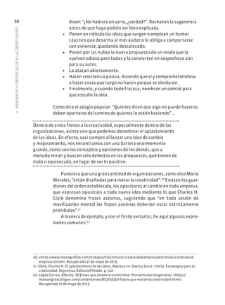 3
·
BARRER
AS
Y
OBSTÁCULOS
A
L
A
CREATIVIDAD
88 dicen: “¿No hablará en serio, ¿verdad?”. Rechazan la sugerencia
antes de que haya podido ser bien explicada.
• Ponen en ridículo las ideas que surgen o emplean un humor
cáustico que desarma al más audaz o lo obliga a comportarse
con violencia, quedando descolocado.
• Ponen por las nubes la nueva propuesta de un modo que la
vuelven odiosa para todos y la convierten en sospechosa aún
para su autor.
• La atacan abiertamente.
• Hacen resistencia pasiva, diciendo que sí y comprometiéndose
a hacer cosas que luego no hacen porque se olvidaron.
• Finalmente, y cuando todo fracasa, nombran un comité para
que estudie la idea.
Como dice el adagio popular: “Quienes dicen que algo no puede hacerse,
deben apartarse del camino de quienes lo están haciendo”...
Dentro de estos frenos a la creatividad, especialmente dentro de las
organizaciones, existe uno que podemos denominar el aplastamiento
de las ideas. En efecto, casi siempre al lanzar una idea de cambio
y mejoramiento, nos encontramos con una barrera enormemente
grande, como son los conceptos y opiniones de los demás, que a
menudo miran y buscan solo defectos en las propuestas, qué tienen de
malo o equivocado, en lugar de ver lo positivo.
Pareciera que una gran cantidad de organizaciones, como dice Mario
Morales, “están diseñadas para matar la creatividad”.20
Existen los guar-
dianes del orden establecido, los opositores al cambio en toda empresa,
que expresan oposición a toda nueva idea mediante lo que Charles H.
Clark denomina frases asesinas, sugiriendo que “en toda sesión de
movilización mental las frases asesinas deberían estar estrictamente
prohibidas”.21
A manera de ejemplo, y con el fin de evitarlas, he aquí algunas expre-
siones comunes:22
20. «http://www.monografias.com/trabajos72/estimular-creatividad-empresa/estimular-creatividad-
empresa.shtml». Recuperado 21 de mayo de 2013.
21. Clark, Charles H. El aplastamiento de las ideas. Aparece en: Davis y Scott. (1975). Estrategias para la
creatividad. Argentina: Editorial Paidós. p. 142.
22. López Correa, Alberto. 50 frases que matan la creatividad. Pensamiento Imaginativo. «http://
manuelgross.bligoo.com/content/view/853156/50-frases-que-matan-la-creatividad.html».
Recuperado 21 de mayo de 2013.
 