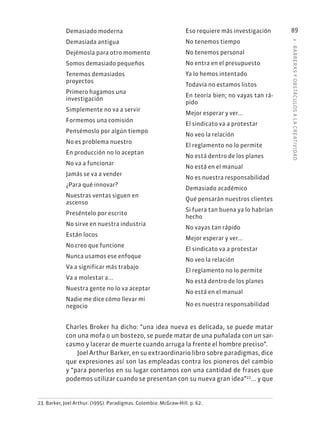 3
·
BARRER
AS
Y
OBSTÁCULOS
A
L
A
CREATIVIDAD
89
Demasiado moderna
Demasiada antigua
Dejémosla para otro momento
Somos demasiado pequeños
Tenemos demasiados
proyectos
Primero hagamos una
investigación
Simplemente no va a servir
Formemos una comisión
Pensémoslo por algún tiempo
No es problema nuestro
En producción no lo aceptan
No va a funcionar
Jamás se va a vender
¿Para qué innovar?
Nuestras ventas siguen en
ascenso
Preséntelo por escrito
No sirve en nuestra industria
Están locos
No creo que funcione
Nunca usamos ese enfoque
Va a significar más trabajo
Va a molestar a...
Nuestra gente no lo va aceptar
Nadie me dice cómo llevar mi
negocio
23. Barker, Joel Arthur. (1995). Paradigmas. Colombia: McGraw-Hill. p. 62.
Eso requiere más investigación
No tenemos tiempo
No tenemos personal
No entra en el presupuesto
Ya lo hemos intentado
Todavía no estamos listos
En teoría bien; no vayas tan rá-
pido
Mejor esperar y ver...
El sindicato va a protestar
No veo la relación
El reglamento no lo permite
No está dentro de los planes
No está en el manual
No es nuestra responsabilidad
Demasiado académico
Qué pensarán nuestros clientes
Si fuera tan buena ya lo habrían
hecho
No vayas tan rápido
Mejor esperar y ver...
El sindicato va a protestar
No veo la relación
El reglamento no lo permite
No está dentro de los planes
No está en el manual
No es nuestra responsabilidad
Charles Broker ha dicho: “una idea nueva es delicada, se puede matar
con una mofa o un bostezo, se puede matar de una puñalada con un sar-
casmo y lacerar de muerte cuando arruga la frente el hombre preciso”.
Joel Arthur Barker, en su extraordinario libro sobre paradigmas, dice
que expresiones así son las empleadas contra los pioneros del cambio
y “para ponerlos en su lugar contamos con una cantidad de frases que
podemos utilizar cuando se presentan con su nueva gran idea”23
... y que
 