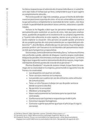3
·
BARRER
AS
Y
OBSTÁCULOS
A
L
A
CREATIVIDAD
90 la clásica respuesta que el veterano da al nuevo individuo es: si usted lle-
vara aquí todo el tiempo que yo llevo, comprendería que lo que sugiere
es completamente absurdo...
Pero esto puede ser algo más complejo, ya que el hecho de defender
nuestras posiciones o puntos de vista –el no ser vulnerables en cuanto a
lo que pensamos o simplemente la necesidad de tener razón–, nos lleva
a eludir la posibilidad de considerar otros caminos, soluciones o posibi-
lidades.
Incluso se ha llegado a decir que las personas inteligentes usan el
pensamiento para sustentar un punto de vista, más que para analizar
otros, quedando atrapadas en la excelencia de sus propios argumentos
y “cuanto más coherente es este soporte, menos se ve y menos se ne-
cesita explorar la situación. Una persona así puede quedar prisionera
de sus propios puntos de vista precisamente por su capacidad para ela-
borarlos”24
, dice De Bono, añadiendo que las personas muy inteligentes
parecen preferir con frecuencia la certidumbre del pensamiento reacti-
vo más que el proyectivo y especulativo.
Estatrampa,comoladenominanHermidaySerra,“sehacemuchísimo
más profunda cuando, además de bloquear nuestra propia creatividad,
bloquea los posibles movimientos creativos de otras personas. La misma
lógica que resguarda nuestro razonamiento de otros nuevos, niega la po-
sibilidad de distintos puntos de vista de otras personas”.25
Paulino Etxebeste26
resume de manera simple lo que llama los ene-
migos de la creatividad en la empresa, presentando la siguiente lista de
frenos a la creatividad:
• Los despachos con puertas cerradas.
• Tener secretos internos en la empresa.
• Las paredes con cuadros (en vez de utilizarlos como vehículos
de comunicación).
• Tener un sitio fijo para trabajar (en vez de poder sentarse
donde se quiera cada día).
• No permitir la curiosidad.
• Obedecer y no preguntar.
• Hacer exclusivamente las funciones para las que le han
contratado.
• Conformarse con la primera respuesta que le dé el jefe.
• Constituir equipos homogéneos.
• Contratar a gente que piense igual que el jefe (o que le siga la
corriente).
24. De Bono, Edward. (1991). Aprender a pensar. Colombia: Plaza y Janes. p. 7.
25. Hermida y Serra. (1992). Administración y estrategia. Argentina: Macchi. p. 39.
26. Etxebeste, Paulino. Frenos a la creatividad en las organizaciones. «http://paulinoetxebeste.
blogspot.com.co/2011/08/frenos-la-creatividad-en-las.html». Recuperado 4 de agosto de 2011.
 