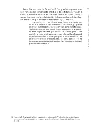 3
·
BARRER
AS
Y
OBSTÁCULOS
A
L
A
CREATIVIDAD
93
Como dice una nota de Forbes Staff, “las grandes empresas valo-
ran y fomentan el pensamiento analítico y de certidumbre, y dejan a
un lado el pensamiento intuitivo y de experimentación. En un contexto
corporativo no se confía en la intuición de la gente, sino en la justifica-
ción analítica y lógica para tomar decisiones”, agregando que,
eso muchas veces sucede por temor, lo que representa uno
de los más poderosos detractores de la creatividad, ya que las
empresas nunca recompensan los errores, pero sí el statu quo.
Si algo sale mal, un líder podría culpar a los números y sacudir-
se de la responsabilidad que conlleva un fracaso; pero si una
decisión se toma intuitivamente, y algo sale mal, la culpa caerá
sobre la ineptitud de la gente que ayudó a tomar la decisión. Las
empresas toleran los errores respaldados por la ciencia, pero no
los errores respaldados por intuición. Este principio intimida el
pensamiento creativo.30
30. Forbes Staff. Creatividad, ¿el único ingrediente en la innovación? Forbes: México. «https://www.
forbes.com.mx/la-creatividad-lo-es-todo-para-garantizar-el-exito/». Recuperado 20 de septiembre
de 2016.
 