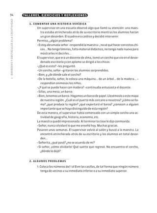 3
·
BARRER
AS
Y
OBSTÁCULOS
A
L
A
CREATIVIDAD
94 TALLERES, EJERCICIOS Y REFLEXIONES
1. comentar una historia verídica
Un supervisor en una escuela observó algo que llamó su atención: una maes-
tra estaba atrincherada atrás de su escritorio mientras los alumnos hacían
un gran desorden. El cuadro era caótico y decidió intervenir:
Permiso, ¿algún problema?
–Estoyabrumadaseñor–respondiólamaestra–,noséquéhacerconestoschi-
cos... No tengo láminas, falta material didáctico, no tengo nada nuevo para
mostrarles ni decirles...
El supervisor, que era un docente de alma, tomó un corcho que vio en el desor-
denado escritorio y con aplomo se dirigió a los chicos:
–¿Qué es esto? –les preguntó.
–Un corcho, señor –gritaron los alumnos sorprendidos.
–Bien, y ¿de dónde sale el corcho?
–De la botella, señor, lo coloca una máquina... de un árbol... de la madera... –
respondían animosos los niños.
–¿Y qué se puede hacer con madera? –continuaba entusiasta el docente.
–Sillas, una mesa, un barco.
–Bien,tenemosunbarco.Hagamosunbarcodepapel.Llevémosloaestemapa
de nuestra región. ¿Cuál es el puerto más cercano a nosotros? ¿cómo se lla-
ma? ¿qué produce la región? ¿qué exportará el barco? ¿conocen a alguien
importante que se haya distinguido de esta región?
De esta manera, el supervisor había comenzado con un simple corcho una ac-
tividad de geografía, historia, economía, etc.
La maestra quedó impresionada. Al terminar la clase le dijo conmovida:
–Señor, nunca olvidaré lo que me enseñó hoy. Muchas gracias.
Pasaron unas semanas. El supervisor volvió al salón y buscó a la maestra. La
encontró atrincherada atrás de su escritorio y los alumnos en total desor-
den...
–Señorita, ¿qué pasó? ¿no se acuerda de mí?
–Sí señor, ¡cómo olvidarlo! Qué suerte que regresó. No encuentro el corcho,
¿dónde lo dejó?
2. algunos problemas
1. Coloca los números del 1 al 8 en las casillas, de tal forma que ningún número
tenga de vecinos a su inmediato inferior o a su inmediato superior.
 