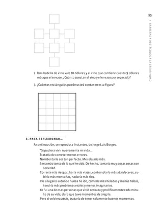 3
·
BARRER
AS
Y
OBSTÁCULOS
A
L
A
CREATIVIDAD
95
2. Una botella de vino vale 10 dólares y el vino que contiene cuesta 9 dólares
más que el envase. ¿Cuánto cuestan el vino y el envase por separado?
3. ¿Cuántos rectángulos puede usted contar en esta figura?
3. para reflexionar…
A continuación, se reproduce Instantes, de Jorge Luis Borges.
“Si pudiera vivir nuevamente mi vida...
Trataría de cometer menos errores.
No intentaría ser tan perfecto. Me relajaría más.
Sería más tonto de lo que he sido. De hecho, tomaría muy pocas cosas con
seriedad.
Correría más riesgos, haría más viajes, contemplaría más atardeceres, su-
biría más montañas, nadaría más ríos.
Iría a lugares a donde nunca he ido, comería más helados y menos habas,
tendría más problemas reales y menos imaginarios.
Yo fui una de esas personas que vivió sensata y prolíficamente cada minu-
to de su vida; claro que tuve momentos de alegría.
Pero si volviera atrás, trataría de tener solamente buenos momentos.
 