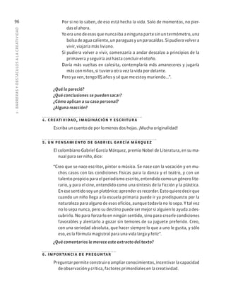 3
·
BARRER
AS
Y
OBSTÁCULOS
A
L
A
CREATIVIDAD
96 Por si no lo saben, de eso está hecha la vida. Solo de momentos, no pier-
das el ahora.
Yo era uno de esos que nunca iba a ninguna parte sin un termómetro, una
bolsa de agua caliente, un paraguas y un paracaídas. Si pudiera volver a
vivir, viajaría más liviano.
Si pudiera volver a vivir, comenzaría a andar descalzo a principios de la
primavera y seguiría así hasta concluir el otoño.
Daría más vueltas en calesita, contemplaría más amaneceres y jugaría
más con niños, si tuviera otra vez la vida por delante.
Pero ya ven, tengo 85 años y sé que me estoy muriendo...”.
¿Qué le pareció?
¿Qué conclusiones se pueden sacar?
¿Cómo aplican a su caso personal?
¿Alguna reacción?
4. creatividad, imaginación y escritura
Escriba un cuento de por lo menos dos hojas. ¡Mucha originalidad!
5. un pensamiento de gabriel garcía márquez
El colombiano Gabriel García Márquez, premio Nobel de Literatura, en su ma-
nual para ser niño, dice:
“Creo que se nace escritor, pintor o músico. Se nace con la vocación y en mu-
chos casos con las condiciones físicas para la danza y el teatro, y con un
talento propicio para el periodismo escrito, entendido como un género lite-
rario, y para el cine, entendido como una síntesis de la ficción y la plástica.
En ese sentido soy un platónico: aprender es recordar. Esto quiere decir que
cuando un niño llega a la escuela primaria puede ir ya predispuesto por la
naturaleza para alguno de esos oficios, aunque todavía no lo sepa. Y tal vez
no lo sepa nunca, pero su destino puede ser mejor si alguien lo ayuda a des-
cubrirlo. No para forzarlo en ningún sentido, sino para crearle condiciones
favorables y alentarlo a gozar sin temores de su juguete preferido. Creo,
con una seriedad absoluta, que hacer siempre lo que a uno le gusta, y sólo
eso, es la fórmula magistral para una vida larga y feliz”.
¿Qué comentarios le merece este extracto del texto?
6. importancia de preguntar
Preguntar permite construir o ampliar conocimientos, incentivar la capacidad
de observación y crítica, factores primordiales en la creatividad.
 