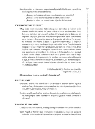 3
·
BARRER
AS
Y
OBSTÁCULOS
A
L
A
CREATIVIDAD
97
A continuación, se citan unas preguntas del poeta Pablo Neruda y se solicita
hacer algunas reflexiones sobre ellas:
• ¿Por qué las hojas se suicidan cuando se sienten amarillas?
• ¿Por qué se ríe la sandía cuando la están asesinando?
• ¿Por qué el sol es tan simpático en el jardín del hospital?
7. matando la creatividad
“Muy atrás en mi infancia y habiendo apenas aprendido a escribir, sentí
una vez una intensa emoción y tracé unas cuantas palabras semi rima-
das, pero extrañas para mí, diferentes del lenguaje diario. Las puse en
limpio en un papel, preso de una ansiedad profunda, de un sentimiento
hasta entonces desconocido, especie de angustia y tristeza. Era un poe-
ma dedicado a mi madre, es decir a la que conocí como tal, a la angelical
madrastra cuya suave sombra protegió toda mi infancia. Completamente
incapaz de juzgar mi primera producción, se las llevé a mis padres. Ellos
estaban en el comedor, sumergidos en una de esas conversaciones en voz
baja que dividen el mundo de los niños y el de los adultos. Les alargué
el papel con las líneas, tembloroso aun con la primera visita de la inspi-
ración. Mi padre, distraídamente, lo tomó en sus manos, distraídamente
lo leyó, distraídamente me lo devolvió, diciéndome: ¿de dónde lo copias-
te?... Y siguió conversando en voz baja con mi madre de sus importantes
y remotos asuntos”.
Pablo Neruda. (1975). Confieso que he vivido.
Argentina: Losada, p. 3.
¡Menos mal que el poeta continuó! ¿Comentarios?
8. definiciones
Una forma interesante de motivar la creatividad es intentar definir algunas
palabras. Trate de dar su concepto o explicación a las siguientes: dolor, fres-
cura, pánico, perplejidad, frío y luminosidad.
También se pide explicarle a un ciego de nacimiento, el concepto de los colo-
res. Por ejemplo, un no vidente nos pregunta: ¿qué es verde?, ¿cómo es el
color azul?
9. educar es preguntar
La doctora Rosario Jaramillo, investigadora y docente en educación, comenta:
“Jean Piaget, el hombre que revolucionó la educación, proponía que para
estimular el desarrollo del pensamiento debemos plantearle al estudiante
 