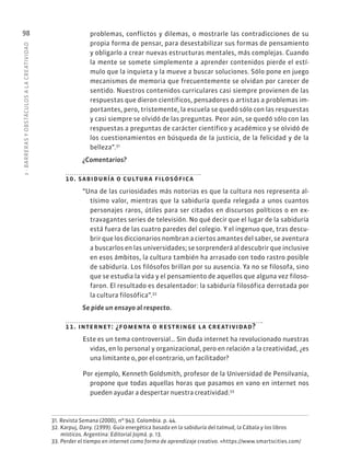 3
·
BARRER
AS
Y
OBSTÁCULOS
A
L
A
CREATIVIDAD
98 problemas, conflictos y dilemas, o mostrarle las contradicciones de su
propia forma de pensar, para desestabilizar sus formas de pensamiento
y obligarlo a crear nuevas estructuras mentales, más complejas. Cuando
la mente se somete simplemente a aprender contenidos pierde el estí-
mulo que la inquieta y la mueve a buscar soluciones. Sólo pone en juego
mecanismos de memoria que frecuentemente se olvidan por carecer de
sentido. Nuestros contenidos curriculares casi siempre provienen de las
respuestas que dieron científicos, pensadores o artistas a problemas im-
portantes, pero, tristemente, la escuela se quedó sólo con las respuestas
y casi siempre se olvidó de las preguntas. Peor aún, se quedó sólo con las
respuestas a preguntas de carácter científico y académico y se olvidó de
los cuestionamientos en búsqueda de la justicia, de la felicidad y de la
belleza”.31
¿Comentarios?
10. sabiduría o cultura filosófica
“Una de las curiosidades más notorias es que la cultura nos representa al-
tísimo valor, mientras que la sabiduría queda relegada a unos cuantos
personajes raros, útiles para ser citados en discursos políticos o en ex-
travagantes series de televisión. No qué decir que el lugar de la sabiduría
está fuera de las cuatro paredes del colegio. Y el ingenuo que, tras descu-
brir que los diccionarios nombran a ciertos amantes del saber, se aventura
a buscarlos en las universidades; se sorprenderá al descubrir que inclusive
en esos ámbitos, la cultura también ha arrasado con todo rastro posible
de sabiduría. Los filósofos brillan por su ausencia. Ya no se filosofa, sino
que se estudia la vida y el pensamiento de aquellos que alguna vez filoso-
faron. El resultado es desalentador: la sabiduría filosófica derrotada por
la cultura filosófica”.32
Se pide un ensayo al respecto.
11. internet: ¿fomenta o restringe la creatividad?
Este es un tema controversial… Sin duda internet ha revolucionado nuestras
vidas, en lo personal y organizacional, pero en relación a la creatividad, ¿es
una limitante o, por el contrario, un facilitador?
Por ejemplo, Kenneth Goldsmith, profesor de la Universidad de Pensilvania,
propone que todas aquellas horas que pasamos en vano en internet nos
pueden ayudar a despertar nuestra creatividad.33
31. Revista Semana (2000), nº 943. Colombia. p. 44.
32. Karpuj, Dany. (1999). Guía energética basada en la sabiduría del talmud, la Cábala y los libros
místicos. Argentina: Editorial Jojmá. p. 13.
33. Perder el tiempo en internet como forma de aprendizaje creativo. «https://www.smartscities.com/
 