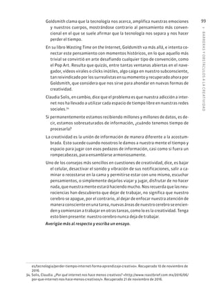 3
·
BARRER
AS
Y
OBSTÁCULOS
A
L
A
CREATIVIDAD
99
Goldsmith clama que la tecnología nos acerca, amplifica nuestras emociones
y nuestros cuerpos, mostrándose contrario al pensamiento más conven-
cional en el que se suele afirmar que la tecnología nos separa y nos hacer
perder el tiempo.
En su libro Wasting Time on the Internet, Goldsmith va más allá, e intenta co-
nectar este pensamiento con momentos históricos, en lo que aquello más
trivial se convirtió en arte desafiando cualquier tipo de convención, como
el Pop Art. Resulta que quizás, entre tantas ventanas abiertas en el nave-
gador, vídeos virales o clicks inútiles, algo caiga en nuestro subconsciente,
tanreivindicadoporlossurrealistasensumomentoyrecuperadoahorapor
Goldsmith, que considera que nos sirve para ahondar en nuevas formas de
creatividad.
Claudia Solis, en cambio, dice que el problema es que nuestra adicción a inter-
net nos ha llevado a utilizar cada espacio de tiempo libre en nuestras redes
sociales.34
Si permanentemente estamos recibiendo millones y millones de datos, es de-
cir, estamos sobresaturados de información, ¿cuándo tenemos tiempo de
procesarla?
La creatividad es la unión de información de manera diferente a la acostum-
brada. Esto sucede cuando nosotros le damos a nuestra mente el tiempo y
espacio para jugar con esos pedazos de información, casi como si fuera un
rompecabezas, para ensamblarse armoniosamente.
Uno de los consejos más sencillos en cuestiones de creatividad, dice, es bajar
el celular, desactivar el sonido y vibración de sus notificaciones, salir a ca-
minar o recostarse en la cama y permitirse estar con uno mismo, escuchar
pensamientos, o simplemente dejarlos viajar y jugar, disfrutar de no hacer
nada,quenuestramenteestaráhaciendomucho.Nosrecuerdaquelasneu-
rociencias han descubierto que dejar de trabajar, no significa que nuestro
cerebro se apague, por el contrario, al dejar de enfocar nuestra atención de
maneraconscienteenunatarea,nuevasáreasdenuestrocerebroseencien-
den y comienzan a trabajar en otras tareas, como lo es la creatividad. Tenga
esto bien presente: nuestro cerebro nunca deja de trabajar.
Averigüe más al respecto y escriba un ensayo.
es/tecnologia/perder-tiempo-internet-forma-aprendizaje-creativo». Recuperado 10 de noviembre de
2016.
34. Solis, Claudia. ¿Por qué internet nos hace menos creativos? «http://www.roastbrief.com.mx/2016/06/
por-que-internet-nos-hace-menos-creativos/». Recuperado 21 de noviembre de 2016.
 