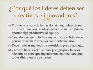 
Porque, a la hora de tomar decisiones, deben de ser
muy creativos con las ideas, para que su idea pueda
aportar algo productivo al equipo.
Cuando, por ejemplo, hay un conflicto, el líder debe
pensar de manera creativa como solucionarlo.
Debe innovar maneras de autoridad, productos, etc..
Como el líder, es el que maneja el grupo y lo lleva
adelante se tiene que ingeniar una manera para que
todos disfruten lo que hacen.
¿Por qué los lideres deben ser
creativos e innovadores?