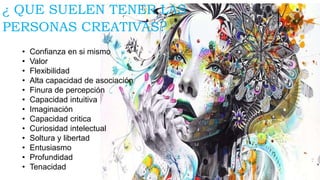 ¿ QUE SUELEN TENER LAS
PERSONAS CREATIVAS?
• Confianza en si mismo
• Valor
• Flexibilidad
• Alta capacidad de asociación
• Finura de percepción
• Capacidad intuitiva
• Imaginación
• Capacidad critica
• Curiosidad intelectual
• Soltura y libertad
• Entusiasmo
• Profundidad
• Tenacidad
 