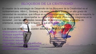 El creador de la estrategia de Desarrollo de los Bloqueos de la Creatividad es el
norteamericano Albín L. Simberg. Los seres humanos poseen un alto grado de
necesidad de socializar, que influye en su comportamiento, al grado que la mayoría, lo
único que quiere es desempeñar su rol de sujeto social. Para lograr integrarse en la
sociedad , con las actividades necesarias, le es imprescindible una forma de
orientarse, aceptar qué es lo bueno y qué es lo malo.
BLOQUEOS DE LA CRATIVIDAD
Los bloqueos en principio, pueden deberse a varias circunstancias:
•Racionalismo extremo.
•Enfoque superficial.
•Falta de confianza.
•Motivación reducida.
•Capacidad deficiente para escuchar.
•Respeto excesivo por la autoridad.
•Espíritu no crítico, no observador.
 