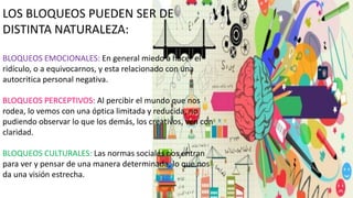 LOS BLOQUEOS PUEDEN SER DE
DISTINTA NATURALEZA:
BLOQUEOS EMOCIONALES: En general miedo a hacer el
ridículo, o a equivocarnos, y esta relacionado con una
autocritica personal negativa.
BLOQUEOS PERCEPTIVOS: Al percibir el mundo que nos
rodea, lo vemos con una óptica limitada y reducida, no
pudiendo observar lo que los demás, los creativos, ven con
claridad.
BLOQUEOS CULTURALES: Las normas sociales nos entran
para ver y pensar de una manera determinada, lo que nos
da una visión estrecha.
 
