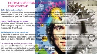 Salir de tu rutina diaria
Cuando nos enfrentamos a un problema que no puede resolverse, sobre el cual estamos utilizando la fuerza bruta y
sabemos que no vamos a conseguir nada constructivo, es señal que requiere un cambio de perspectiva es entonces
cuando tenemos que crear una distancia y adoptar un nivel abstracto del pensamiento.
Hacer garabatos en un papel.
garabatear es una forma de llevar a cabo una nueva perspectiva, desde la del aspecto visual-espacial. Cuando no
pudimos llegar a ninguna idea fresca, dejando que nuestra mente divague por medio de sorteos al azar, es señal que
necesitamos otro enfoque.
Meditar para vaciar tu mente.
¿Cómo vas a venir con ideas innovadoras si tu mente está llena de pensamientos acerca de todo lo que aqueja
además de la tarea en cuestión? Estos pensamientos se comen la creatividad, ya que ocupan la resistencia mental.
Es por eso que se necesita un cierto grado de desorden mental antes de iniciar cualquier tarea.
Una actitud positiva prevalecerá.
Está bien establecido que las emociones positivas animan a ser mas aventurero el pensamiento creativo. Sentirse
bien nos hace ser mas flexibles en nuestra forma de pensar, lo que se traduce en creatividad. Después de pasar
horas en un proyecto sin una sola idea innovadora, será difícil mantener un buen estado de ánimo.
ESTRATEGIAS PARA EJERCITAR LA
CREATIVIDAD
 