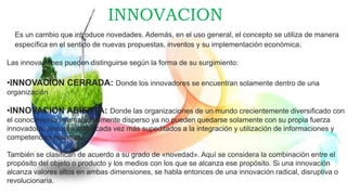 INNOVACION
Es un cambio que introduce novedades. Además, en el uso general, el concepto se utiliza de manera
específica en el sentido de nuevas propuestas, inventos y su implementación económica.
Las innovaciones pueden distinguirse según la forma de su surgimiento:
•INNOVACION CERRADA: Donde los innovadores se encuentran solamente dentro de una
organización
•INNOVACION ABIERTA: Donde las organizaciones de un mundo crecientemente diversificado con
el conocimiento internacionalmente disperso ya no pueden quedarse solamente con su propia fuerza
innovadora, sino que están cada vez más supeditados a la integración y utilización de informaciones y
competencias externas).
También se clasifican de acuerdo a su grado de «novedad». Aquí se considera la combinación entre el
propósito del objeto o producto y los medios con los que se alcanza ese propósito. Si una innovación
alcanza valores altos en ambas dimensiones, se habla entonces de una innovación radical, disruptiva o
revolucionaria.
 