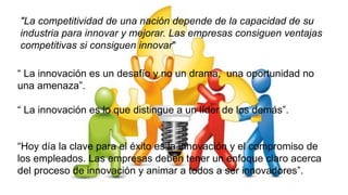 "La competitividad de una nación depende de la capacidad de su
industria para innovar y mejorar. Las empresas consiguen ventajas
competitivas si consiguen innovar"
“ La innovación es un desafío y no un drama, una oportunidad no
una amenaza”.
“ La innovación es lo que distingue a un líder de los demás”.
“Hoy día la clave para el éxito es la innovación y el compromiso de
los empleados. Las empresas deben tener un enfoque claro acerca
del proceso de innovación y animar a todos a ser innovadores”.
 