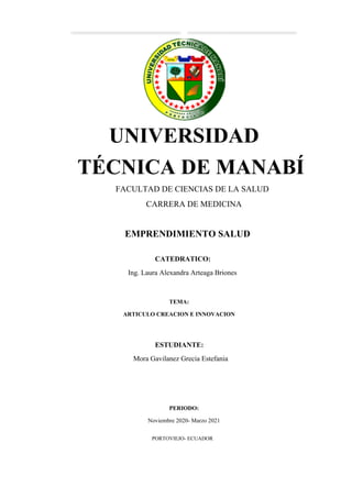 UNIVERSIDAD
TÉCNICA DE MANABÍ
FACULTAD DE CIENCIAS DE LA SALUD
CARRERA DE MEDICINA
EMPRENDIMIENTO SALUD
CATEDRATICO:
Ing. Laura Alexandra Arteaga Briones
TEMA:
ARTICULO CREACION E INNOVACION
ESTUDIANTE:
Mora Gavilanez Grecia Estefania
PERIODO:
Noviembre 2020- Marzo 2021
PORTOVIEJO- ECUADOR
 