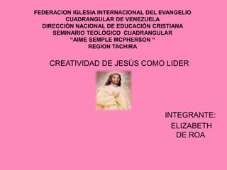 FEDERACION IGLESIA INTERNACIONAL DEL EVANGELIO
CUADRANGULAR DE VENEZUELA
DIRECCIÓN NACIONAL DE EDUCACIÓN CRISTIANA
SEMINARIO TEOLÓGICO CUADRANGULAR
“AIME SEMPLE MCPHERSON “
REGION TACHIRA
CREATIVIDAD DE JESÚS COMO LIDER
INTEGRANTE:
ELIZABETH
DE ROA
 