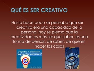 Hasta hace poco se pensaba que ser creativo era una capacidad de la persona, hoy se piensa que la creatividad es más ser que saber, es una forma de pensar, de saber, de querer  hacer las cosas 