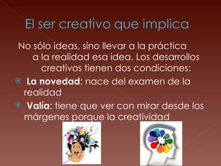 No sólo ideas, sino llevar a la práctica  a la realidad esa idea. Los desarrollos creativos tienen dos condiciones: La novedad : nace del examen de la realidad  Valía : tiene que ver con mirar desde los márgenes porque la creatividad 