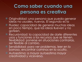 Originalidad :una persona que pueda generar ideas no usuales, nuevas. El segundo es la  Fluidez: capacidad de generar muchas ideas en poco tiempo, que las ideas llueven y no goteen.  Recursividad: la capacidad de darle diferentes usos y funciones a los recursos que se tienen. flexibilidad: ponerse en situaciones contrarias, ser flexible al cambio.  Sensibilidad: para ver problemas, leer en lo borroso, encontrar caminos en lo oculto.  Autoestima: a mayor autoestima mayor creatividad y viceversa.  