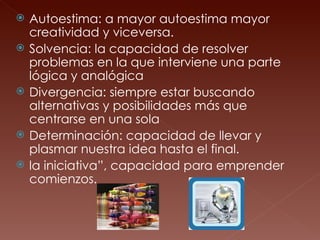 Autoestima: a mayor autoestima mayor creatividad y viceversa.  Solvencia: la capacidad de resolver problemas en la que interviene una parte lógica y analógica Divergencia: siempre estar buscando alternativas y posibilidades más que centrarse en una sola  Determinación: capacidad de llevar y plasmar nuestra idea hasta el final. la iniciativa”, capacidad para emprender comienzos. 