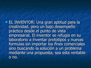    EL INVENTOR: Una gran aptitud para la
    creatividad, pero un bajo desempeño
    práctico desde el punto de vista
    empresarial. El inventor se refugia en su
    laboratorio a inventar prototipos y nuevas
    formulas sin importar los fines comerciales
    sino buscando la solución a un problema
    mediante una propuesta, sea esta rentable
    o no.
 