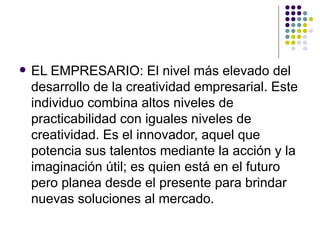    EL EMPRESARIO: El nivel más elevado del
    desarrollo de la creatividad empresarial. Este
    individuo combina altos niveles de
    practicabilidad con iguales niveles de
    creatividad. Es el innovador, aquel que
    potencia sus talentos mediante la acción y la
    imaginación útil; es quien está en el futuro
    pero planea desde el presente para brindar
    nuevas soluciones al mercado.
 