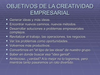 OBJETIVOS DE LA CREATIVIDAD
       EMPRESARIAL
 Generar ideas y más ideas.
 Encontrar nuevos caminos, nuevos métodos.
 Desarrollar soluciones a problemas empresariales
    complejos.
   Revitalizar el trabajo, las operaciones, los negocios.
   Ver los problemas como oportunidades.
   Volvernos más productivos.
   Convertirnos en "el tipo de las ideas" de nuestro grupo.
   Saber en donde buscar esa "idea genial".
   Ambicioso, ¿verdad? A lo mejor no lo logremos, pero
    mientras tanto pasaremos un rato divertido.
 