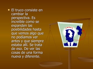    El truco consiste en
    cambiar la
    perspectiva. Es
    increíble como se
    expanden las
    posibilidades hasta
    que vemos algo que
    no podíamos ver
    antes y que siempre
    estaba allí. Se trata
    de eso. De ver las
    cosas de una forma
    nueva y diferente.
 