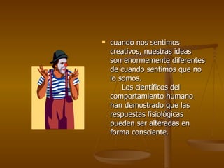    cuando nos sentimos
    creativos, nuestras ideas
    son enormemente diferentes
    de cuando sentimos que no
    lo somos.
        Los científicos del
    comportamiento humano
    han demostrado que las
    respuestas fisiológicas
    pueden ser alteradas en
    forma consciente.
 