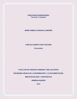 CREATIVIDAD EMPRESARIAL
Tarea No. 2 Unidad 2

MARÍA XIMENA CARDONA LONDOÑO

CARLOS ALBERTO CIRO CASTAÑO
Economista

FACULTAD DE CIENCIAS HUMANAS Y BELLAS ARTES
PROGRAMA CIENCIA DE LA INFORMACIÓN Y LA DOCUMENTACIÓN,
BIBLIOTECOLOGÍA Y ARCHIVISTICA
ARMENIA-QUINDÍO
2014

 