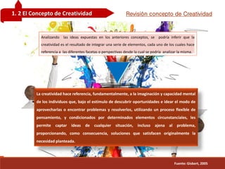 Guilera
1. 2 El Concepto de Creatividad Revisión concepto de Creatividad
Guilera
Analizando las ideas expuestas en los anteriores conceptos, se podría inferir que la
creatividad es el resultado de integrar una serie de elementos, cada uno de los cuales hace
referencia a las diferentes facetas o perspectivas desde la cual se podría analizar la misma.
La creatividad hace referencia, fundamentalmente, a la imaginación y capacidad mental
de los individuos que, bajo el estímulo de descubrir oportunidades e idear el modo de
aprovecharlas o encontrar problemas y resolverlos, utilizando un proceso flexible de
pensamiento, y condicionados por determinados elementos circunstanciales, les
permite captar ideas de cualquier situación, incluso ajena al problema,
proporcionando, como consecuencia, soluciones que satisfacen originalmente la
necesidad planteada.
Fuente: Gisbert, 2005
 