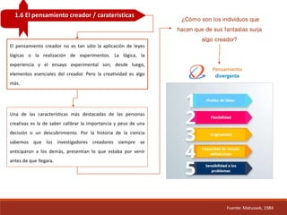 1.6 El pensamiento creador / carateristicas
Fuente: Matussek, 1984
El pensamiento creador no es tan sólo la aplicación de leyes
lógicas o la realización de experimentos. La lógica, la
experiencia y el ensayo experimental son, desde luego,
elementos esenciales del creador. Pero la creatividad es algo
más.
¿Cómo son los individuos que
hacen que de sus fantasías surja
algo creador?
Una de las características más destacadas de las personas
creativas es la de saber calibrar la importancia y peso de una
decisión o un descubrimiento. Por la historia de la ciencia
sabemos que los investigadores creadores siempre se
anticiparon a los demás, presentían lo que estaba por venir
antes de que llegara.
 