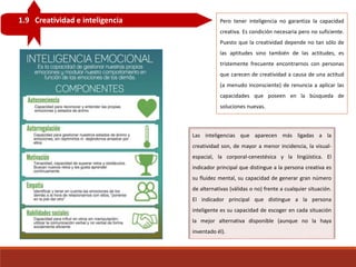 1.9 Creatividad e inteligencia Pero tener inteligencia no garantiza la capacidad
creativa. Es condición necesaria pero no suficiente.
Puesto que la creatividad depende no tan sólo de
las aptitudes sino también de las actitudes, es
tristemente frecuente encontrarnos con personas
que carecen de creatividad a causa de una actitud
(a menudo inconsciente) de renuncia a aplicar las
capacidades que poseen en la búsqueda de
soluciones nuevas.
Las inteligencias que aparecen más ligadas a la
creatividad son, de mayor a menor incidencia, la visual-
espacial, la corporal-cenestésica y la lingüística. El
indicador principal que distingue a la persona creativa es
su fluidez mental, su capacidad de generar gran número
de alternativas (válidas o no) frente a cualquier situación.
El indicador principal que distingue a la persona
inteligente es su capacidad de escoger en cada situación
la mejor alternativa disponible (aunque no la haya
inventado él).
 