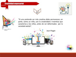 “Si uno pretende ser más creativo debe permanecer, en
parte, como un niño, con la creatividad e inventiva que
caracteriza a los niños, antes de ser deformados por la
sociedad adulta”.
Jean Piaget
Creatividad empresarial
 