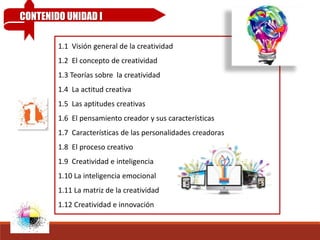 1.1 Visión general de la creatividad
1.2 El concepto de creatividad
1.3 Teorías sobre la creatividad
1.4 La actitud creativa
1.5 Las aptitudes creativas
1.6 El pensamiento creador y sus características
1.7 Características de las personalidades creadoras
1.8 El proceso creativo
1.9 Creatividad e inteligencia
1.10 La inteligencia emocional
1.11 La matriz de la creatividad
1.12 Creatividad e innovación
CONTENIDO UNIDAD I
 