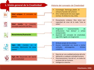 1. Visión general de la Creatividad
(Tatarkiewicz, 1990)
Historia del concepto de Creatividad
Edad antigua: El concepto no
existía.
 Progresivo reconocimiento de
atribuciones “casi divinas” a artista
excepcionales.
 Aparición del concepto de creatividad,
siglo XVIII, ligado a la imaginación
Edad media: La creación,
concepto exclusivo de Dios.
 Pensamiento cristiano: Dios único con
capacidad de crear de la nada “crea ex
nihilo”.
Renacimiento/Ilustración
 Cosmología: Demiurgo, platón. El
artesano hacedor del universo
 Arte: la fabricación de cosas según
normas. El artista no crea, imita.
Siglo XIX: Cambio en el
concepto, fabricación de cosas
nuevas
 Atributo propio de los artistas
 Asociar creatividad con locura y ciertas
actitudes extravagantes. Artistas
creadores.
Siglo XX: Desarrollo del teoría
de la creatividad
 Deja de ser una cualidad exclusiva del arte
 Aplicación a cualquier actividad humana
 Pancreacionismo: Uso de la C, en todas las
acciones del ser humano.
 Inteligencia colectiva
 