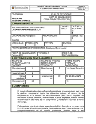 GESTIÓN DEL CONOCIMIENTO APRENDIZAJE Y DOCENCIA VERSIÓN 04
PLAN DE ASIGNATURA / SEMINARIO / MÓDULO
CODIGO F-GD-02
Página 1 de 5
PROGRAMA:
NEGOCIOS
INTERNACIONALES
PLAN DE ESTUDIOS:
ACTA DE CONSEJO DE
FACULTAD/DEPTO./CENTRO:
1. DATOS GENERALES
ASIGNATURA/MÓDULO/SEMINARIO:
CREATIVIDAD EMPRESARIAL II
CÓDIGO:
168002
CRÉDITOS
ACADÉMICO
S:
3
COMPONENTE: Obligatorio
CAMPO:
ÁREA/MÓDULO: SEMESTRE:
8
MODALIDAD: PRESENCIAL
X
VIRTUAL BIMODAL
PRERREQUISITOS/CORREQUISITOS: Creatividad Empresarial I
FECHA DE ELABORACIÓN:
Febrero 2011
VERSIÓN: 4 FECHA DE
ACTUALIZACIÓN:
2. DISTRIBUCIÓN DEL TIEMPO ACADÉMICO
TIEMPO DE
ACOMPAÑAMIENTO
DOCENTE
TIEMPO DE TRABAJO
INDEPENDIENTE
ESTUDIANTE
TOTAL TIEMPO
TRABAJO
ACADÉMICO
Horas/semana
:
4 Horas/seman
a:
5 144 Horas Semestre
Horas teóricas: 2
Horas
prácticas:
2 Horas/semest
re:
80 N° DE SEMANAS
Horas/semestr
e:
64 16
3. JUSTIFICACIÓN
El mundo globalizado exige profesionales creativos, emprendedores que vean
la realidad empresarial desde las diferentes ópticas, el camino de la
empleabilidad o el camino del emprendimiento, pero siendo capaces de
desarrollar nuevos procesos, nuevas ideas, nuevas empresas, nuevas formas
de enfrentar el reto diario de ser competitivos y mantenerse vigentes a través
del tiempo.
Es importante que el estudiante tenga la posibilidad de explorar opciones para
incursionar en el campo empresarial, buscando que sean conscientes de que,
independientemente de su carrera profesional, pueden llegar a ser
11/11/2010
 