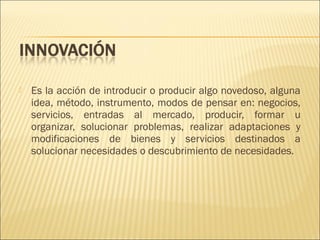 

Es la acción de introducir o producir algo novedoso, alguna
idea, método, instrumento, modos de pensar en: negocios,
servicios, entradas al mercado, producir, formar u
organizar, solucionar problemas, realizar adaptaciones y
modificaciones de bienes y servicios destinados a
solucionar necesidades o descubrimiento de necesidades.

 