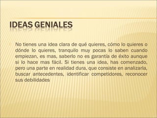 

No tienes una idea clara de qué quieres, cómo lo quieres o
dónde lo quieres, tranquilo muy pocas lo saben cuando
empiezan, es mas, saberlo no es garantía de éxito aunque
si lo hace mas fácil. Si tienes una idea, has comenzado,
pero una parte en realidad dura, que consiste en analizarla,
buscar antecedentes, identificar competidores, reconocer
sus debilidades

 