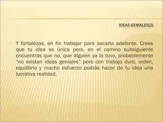 

Y fortalezas, en fin trabajar para sacarla adelante. Crees
que tu idea es única pero, en el camino subsiguiente
encuentras que no, que alguien ya la tuvo, probablemente
“no existan ideas geniales” pero con trabajo duro, orden,
equilibrio y mucho esfuerzo podrás hacer de tu idea una
lucrativa realidad.

 
