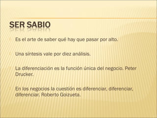 

Es el arte de saber qué hay que pasar por alto.



Una síntesis vale por diez análisis.



La diferenciación es la función única del negocio. Peter
Drucker.



En los negocios la cuestión es diferenciar, diferenciar,
diferenciar. Roberto Goizueta.

 