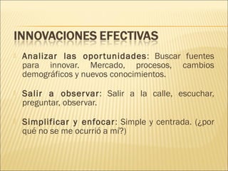 

Analizar las opor tunidades : Buscar fuentes
para innovar. Mercado, procesos, cambios
demográficos y nuevos conocimientos.



Salir a obser var: Salir a la calle, escuchar,
preguntar, observar.



Simplificar y enfocar : Simple y centrada. (¿por
qué no se me ocurrió a mí?)

 