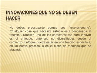 

No debes preocuparte porque sea “revolucionario”.
“Cualquier cosa que necesite astucia está condenada al
fracaso”. Drucker. Una de las características para innovar
es el enfoque, entonces no diversifiques desde el
comienzo. Enfoque puede estar en una función específica,
en un nuevo proceso, o en el nicho de mercado que se
atacará.

 