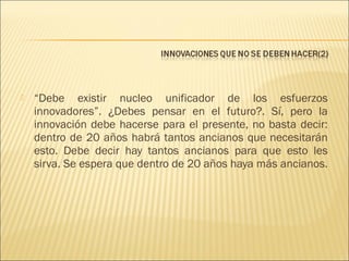 

“Debe existir nucleo unificador de los esfuerzos
innovadores”. ¿Debes pensar en el futuro?. Sí, pero la
innovación debe hacerse para el presente, no basta decir:
dentro de 20 años habrá tantos ancianos que necesitarán
esto. Debe decir hay tantos ancianos para que esto les
sirva. Se espera que dentro de 20 años haya más ancianos.

 