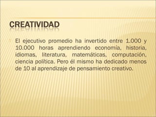 

El ejecutivo promedio ha invertido entre 1.000 y
10.000 horas aprendiendo economía, historia,
idiomas, literatura, matemáticas, computación,
ciencia política. Pero él mismo ha dedicado menos
de 10 al aprendizaje de pensamiento creativo.

 