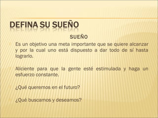 

SUEÑO
Es un objetivo una meta importante que se quiere alcanzar
y por la cual uno está dispuesto a dar todo de sí hasta
lograrlo.



Aliciente para que la gente esté estimulada y haga un
esfuerzo constante.



¿Qué queremos en el futuro?



¿Qué buscamos y deseamos?

 