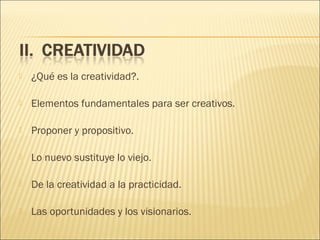 

¿Qué es la creatividad?.



Elementos fundamentales para ser creativos.



Proponer y propositivo.



Lo nuevo sustituye lo viejo.



De la creatividad a la practicidad.



Las oportunidades y los visionarios.

 